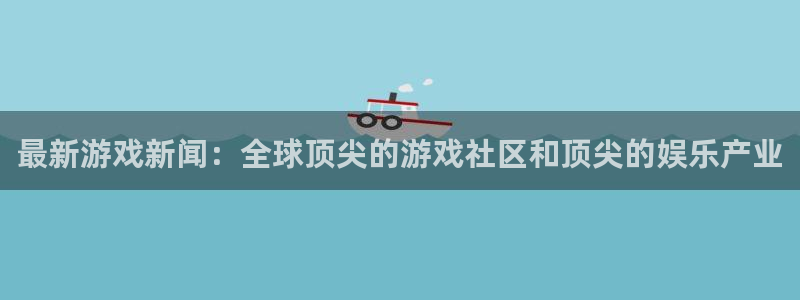 高德娱乐游戏：最新游戏新闻：全球顶尖的游戏社区和顶尖的娱乐产
