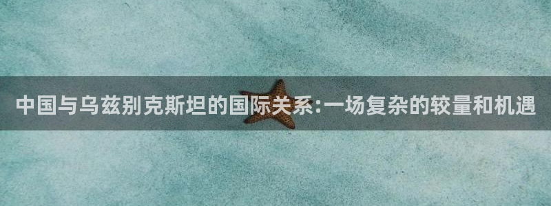 松鼠直播tv：中国与乌兹别克斯坦的国际关系:一场复杂的较量和机遇